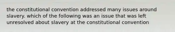 the constitutional convention addressed many issues around slavery. which of the following was an issue that was left unresolved about slavery at the constitutional convention