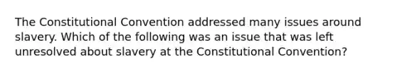 The Constitutional Convention addressed many issues around slavery. Which of the following was an issue that was left unresolved about slavery at the Constitutional Convention?