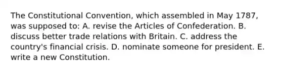 The Constitutional Convention, which assembled in May 1787, was supposed to: A. revise the Articles of Confederation. B. discuss better trade relations with Britain. C. address the country's financial crisis. D. nominate someone for president. E. write a new Constitution.