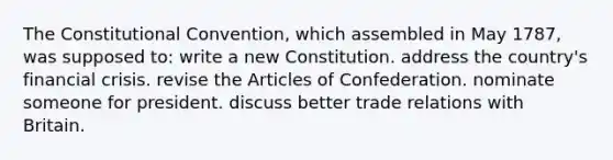 The Constitutional Convention, which assembled in May 1787, was supposed to: write a new Constitution. address the country's financial crisis. revise the Articles of Confederation. nominate someone for president. discuss better trade relations with Britain.