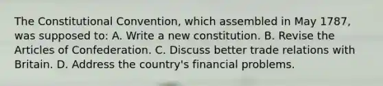 The Constitutional Convention, which assembled in May 1787, was supposed to: A. Write a new constitution. B. Revise the Articles of Confederation. C. Discuss better trade relations with Britain. D. Address the country's financial problems.