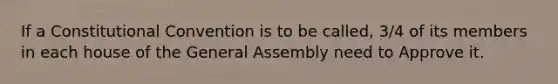 If a Constitutional Convention is to be called, 3/4 of its members in each house of the General Assembly need to Approve it.