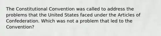 The Constitutional Convention was called to address the problems that the United States faced under the Articles of Confederation. Which was not a problem that led to the Convention?