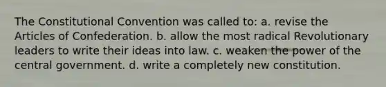 The Constitutional Convention was called to: a. revise the Articles of Confederation. b. allow the most radical Revolutionary leaders to write their ideas into law. c. weaken the power of the central government. d. write a completely new constitution.