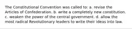 The Constitutional Convention was called to: a. revise the Articles of Confederation. b. write a completely new constitution. c. weaken the power of the central government. d. allow the most radical Revolutionary leaders to write their ideas into law.