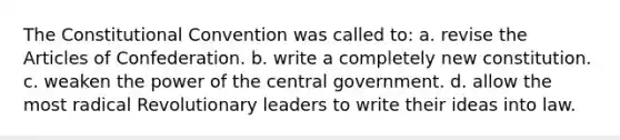 The Constitutional Convention was called to: a. revise the Articles of Confederation. b. write a completely new constitution. c. weaken the power of the central government. d. allow the most radical Revolutionary leaders to write their ideas into law.