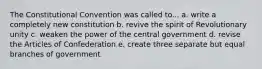 The Constitutional Convention was called to... a. write a completely new constitution b. revive the spirit of Revolutionary unity c. weaken the power of the central government d. revise the Articles of Confederation e. create three separate but equal branches of government