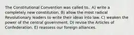 The Constitutional Convention was called to.. A) write a completely new constitution. B) allow the most radical Revolutionary leaders to write their ideas into law. C) weaken the power of the central government. D) revise the Articles of Confederation. E) reassess our foreign alliances.