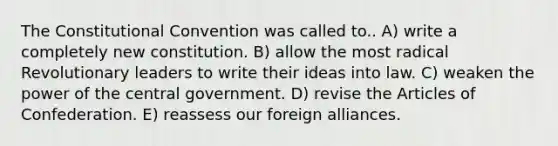 The Constitutional Convention was called to.. A) write a completely new constitution. B) allow the most radical Revolutionary leaders to write their ideas into law. C) weaken the power of the central government. D) revise the Articles of Confederation. E) reassess our foreign alliances.