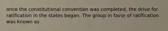 once the constitutional convention was completed, the drive for ratification in the states began. The group in favor of ratification was known as