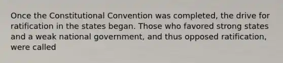 Once the Constitutional Convention was completed, the drive for ratification in the states began. Those who favored strong states and a weak national government, and thus opposed ratification, were called