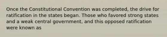 Once the Constitutional Convention was completed, the drive for ratification in the states began. Those who favored strong states and a weak central government, and this opposed ratification were known as