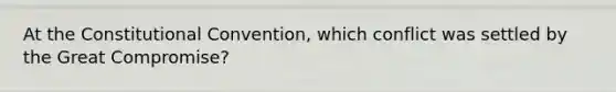 At the Constitutional Convention, which conflict was settled by the Great Compromise?