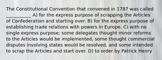 The Constitutional Convention that convened in 1787 was called ___________ A) for the express purpose of scrapping the Articles of Confederation and starting over. B) for the express purpose of establishing trade relations with powers in Europe. C) with no single express purpose; some delegates thought minor reforms to the Articles would be implemented, some thought commercial disputes involving states would be resolved, and some intended to scrap the Articles and start over. D) to order by Patrick Henry