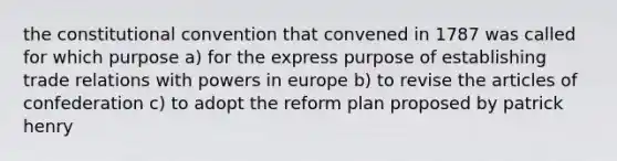 the constitutional convention that convened in 1787 was called for which purpose a) for the express purpose of establishing trade relations with powers in europe b) to revise the articles of confederation c) to adopt the reform plan proposed by patrick henry