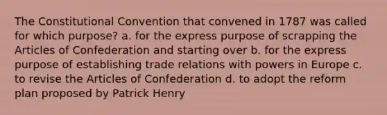 The Constitutional Convention that convened in 1787 was called for which purpose? a. for the express purpose of scrapping the Articles of Confederation and starting over b. for the express purpose of establishing trade relations with powers in Europe c. to revise the Articles of Confederation d. to adopt the reform plan proposed by Patrick Henry