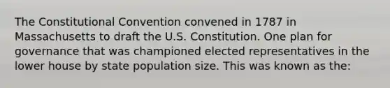 The Constitutional Convention convened in 1787 in Massachusetts to draft the U.S. Constitution. One plan for governance that was championed elected representatives in the lower house by state population size. This was known as the: