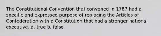 The Constitutional Convention that convened in 1787 had a specific and expressed purpose of replacing the Articles of Confederation with a Constitution that had a stronger national executive. a. true b. false