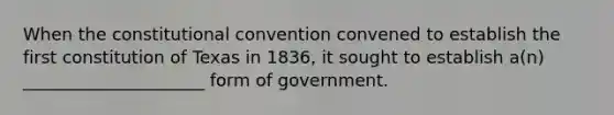 When the constitutional convention convened to establish the first constitution of Texas in 1836, it sought to establish a(n) _____________________ form of government.