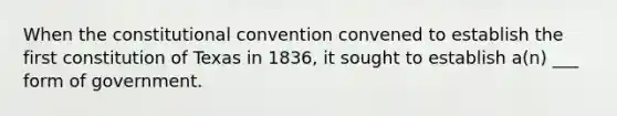 When the constitutional convention convened to establish the first constitution of Texas in 1836, it sought to establish a(n) ___ form of government.