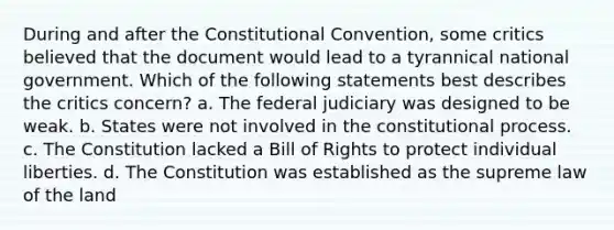 During and after the Constitutional Convention, some critics believed that the document would lead to a tyrannical national government. Which of the following statements best describes the critics concern? a. The federal judiciary was designed to be weak. b. States were not involved in the constitutional process. c. The Constitution lacked a Bill of Rights to protect individual liberties. d. The Constitution was established as the supreme law of the land