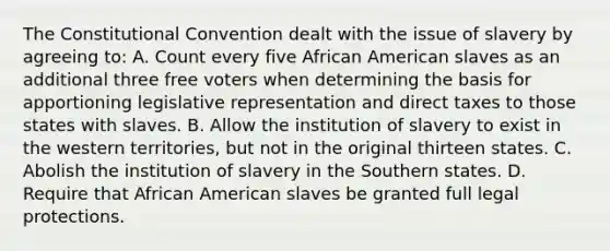 The Constitutional Convention dealt with the issue of slavery by agreeing to: A. Count every five African American slaves as an additional three free voters when determining the basis for apportioning legislative representation and direct taxes to those states with slaves. B. Allow the institution of slavery to exist in the western territories, but not in the original thirteen states. C. Abolish the institution of slavery in the Southern states. D. Require that African American slaves be granted full legal protections.