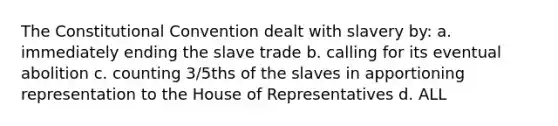 The Constitutional Convention dealt with slavery by: a. immediately ending the slave trade b. calling for its eventual abolition c. counting 3/5ths of the slaves in apportioning representation to the House of Representatives d. ALL