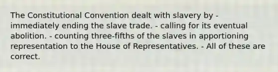 The Constitutional Convention dealt with slavery by - immediately ending the slave trade. - calling for its eventual abolition. - counting three-fifths of the slaves in apportioning representation to the House of Representatives. - All of these are correct.