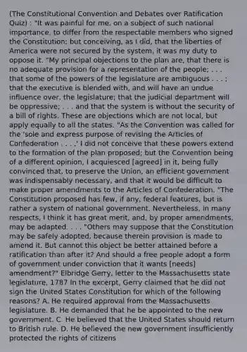 (<a href='https://www.questionai.com/knowledge/knd5xy61DJ-the-constitutional-convention' class='anchor-knowledge'>the constitutional convention</a> and Debates over Ratification Quiz) : "It was painful for me, on a subject of such national importance, to differ from the respectable members who signed the Constitution; but conceiving, as I did, that the liberties of America were not secured by the system, it was my duty to oppose it. "My principal objections to the plan are, that there is no adequate provision for a representation of the people; . . . that some of the <a href='https://www.questionai.com/knowledge/kKSx9oT84t-powers-of' class='anchor-knowledge'>powers of</a> the legislature are ambiguous . . . ; that the executive is blended with, and will have an undue influence over, the legislature; that the judicial department will be oppressive; . . . and that the system is without the security of a bill of rights. These are objections which are not local, but apply equally to all the states. "As the Convention was called for the 'sole and express purpose of revising <a href='https://www.questionai.com/knowledge/k5NDraRCFC-the-articles-of-confederation' class='anchor-knowledge'>the articles of confederation</a> . . . ,' I did not conceive that these powers extend to the formation of the plan proposed; but the Convention being of a different opinion, I acquiesced [agreed] in it, being fully convinced that, to preserve the Union, an efficient government was indispensably necessary, and that it would be difficult to make proper amendments to the Articles of Confederation. "The Constitution proposed has few, if any, federal features, but is rather a system of national government. Nevertheless, in many respects, I think it has great merit, and, by proper amendments, may be adapted. . . . "Others may suppose that the Constitution may be safely adopted, because therein provision is made to amend it. But cannot this object be better attained before a ratification than after it? And should a free people adopt a form of government under conviction that it wants [needs] amendment?" Elbridge Gerry, letter to the Massachusetts state legislature, 1787 In the excerpt, Gerry claimed that he did not sign the United States Constitution for which of the following reasons? A. He required approval from the Massachusetts legislature. B. He demanded that he be appointed to the new government. C. He believed that the United States should return to British rule. D. He believed the new government insufficiently protected the rights of citizens