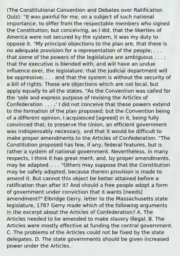 (The Constitutional Convention and Debates over Ratification Quiz): "It was painful for me, on a subject of such national importance, to differ from the respectable members who signed the Constitution; but conceiving, as I did, that the liberties of America were not secured by the system, it was my duty to oppose it. "My principal objections to the plan are, that there is no adequate provision for a representation of the people; . . . that some of the powers of the legislature are ambiguous . . . ; that the executive is blended with, and will have an undue influence over, the legislature; that the judicial department will be oppressive; . . . and that the system is without the security of a bill of rights. These are objections which are not local, but apply equally to all the states. "As the Convention was called for the 'sole and express purpose of revising the Articles of Confederation . . . ,' I did not conceive that these powers extend to the formation of the plan proposed; but the Convention being of a different opinion, I acquiesced [agreed] in it, being fully convinced that, to preserve the Union, an efficient government was indispensably necessary, and that it would be difficult to make proper amendments to the Articles of Confederation. "The Constitution proposed has few, if any, federal features, but is rather a system of national government. Nevertheless, in many respects, I think it has great merit, and, by proper amendments, may be adapted. . . . "Others may suppose that the Constitution may be safely adopted, because therein provision is made to amend it. But cannot this object be better attained before a ratification than after it? And should a free people adopt a form of government under conviction that it wants [needs] amendment?" Elbridge Gerry, letter to the Massachusetts state legislature, 1787 Gerry made which of the following arguments in the excerpt about the Articles of Confederation? A. The Articles needed to be amended to make slavery illegal. B. The Articles were mostly effective at funding the central government. C. The problems of the Articles could not be fixed by the state delegates. D. The state governments should be given increased power under the Articles.