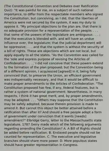 (<a href='https://www.questionai.com/knowledge/knd5xy61DJ-the-constitutional-convention' class='anchor-knowledge'>the constitutional convention</a> and Debates over Ratification Quiz): "It was painful for me, on a subject of such national importance, to differ from the respectable members who signed the Constitution; but conceiving, as I did, that the liberties of America were not secured by the system, it was my duty to oppose it. "My principal objections to the plan are, that there is no adequate provision for a representation of the people; . . . that some of the <a href='https://www.questionai.com/knowledge/kKSx9oT84t-powers-of' class='anchor-knowledge'>powers of</a> the legislature are ambiguous . . . ; that the executive is blended with, and will have an undue influence over, the legislature; that the judicial department will be oppressive; . . . and that the system is without the security of a bill of rights. These are objections which are not local, but apply equally to all the states. "As the Convention was called for the 'sole and express purpose of revising <a href='https://www.questionai.com/knowledge/k5NDraRCFC-the-articles-of-confederation' class='anchor-knowledge'>the articles of confederation</a> . . . ,' I did not conceive that these powers extend to the formation of the plan proposed; but the Convention being of a different opinion, I acquiesced [agreed] in it, being fully convinced that, to preserve the Union, an efficient government was indispensably necessary, and that it would be difficult to make proper amendments to the Articles of Confederation. "The Constitution proposed has few, if any, federal features, but is rather a system of national government. Nevertheless, in many respects, I think it has great merit, and, by proper amendments, may be adapted. . . . "Others may suppose that the Constitution may be safely adopted, because therein provision is made to amend it. But cannot this object be better attained before a ratification than after it? And should a free people adopt a form of government under conviction that it wants [needs] amendment?" Elbridge Gerry, letter to the Massachusetts state legislature, 1787 Gerry made which of the following arguments regarding amending the Constitution? A. A Bill of Rights should be added before ratification. B. Enslaved people should not be counted for representation. C. The executive and legislative branches should share more power. D. More populous states should have greater representation in Congress.