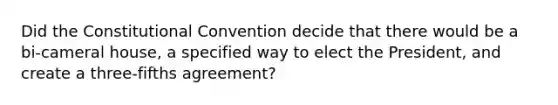 Did the Constitutional Convention decide that there would be a bi-cameral house, a specified way to elect the President, and create a three-fifths agreement?