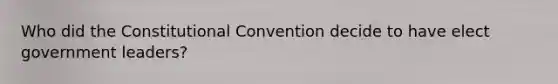 Who did the Constitutional Convention decide to have elect government leaders?