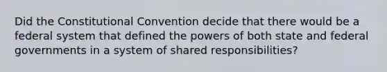 Did the Constitutional Convention decide that there would be a federal system that defined the powers of both state and federal governments in a system of shared responsibilities?