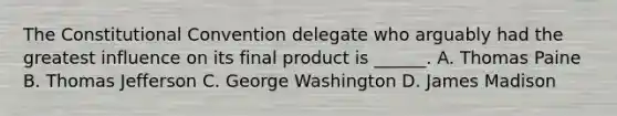 The Constitutional Convention delegate who arguably had the greatest influence on its final product is ______. A. Thomas Paine B. Thomas Jefferson C. George Washington D. James Madison