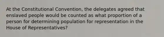 At the Constitutional Convention, the delegates agreed that enslaved people would be counted as what proportion of a person for determining population for representation in the House of Representatives?