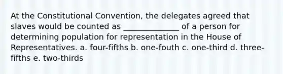 At <a href='https://www.questionai.com/knowledge/knd5xy61DJ-the-constitutional-convention' class='anchor-knowledge'>the constitutional convention</a>, the delegates agreed that slaves would be counted as ______________ of a person for determining population for representation in the House of Representatives. a. four-fifths b. one-fouth c. one-third d. three-fifths e. two-thirds