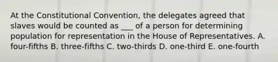 At the Constitutional Convention, the delegates agreed that slaves would be counted as ___ of a person for determining population for representation in the House of Representatives. A. four-fifths B. three-fifths C. two-thirds D. one-third E. one-fourth