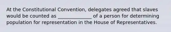 At the Constitutional Convention, delegates agreed that slaves would be counted as ______________ of a person for determining population for representation in the House of Representatives.