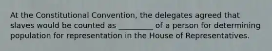 At the Constitutional Convention, the delegates agreed that slaves would be counted as _________ of a person for determining population for representation in the House of Representatives.