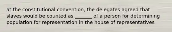 at <a href='https://www.questionai.com/knowledge/knd5xy61DJ-the-constitutional-convention' class='anchor-knowledge'>the constitutional convention</a>, the delegates agreed that slaves would be counted as _______ of a person for determining population for representation in the house of representatives