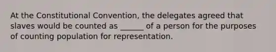 At the Constitutional Convention, the delegates agreed that slaves would be counted as ______ of a person for the purposes of counting population for representation.