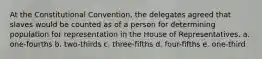 At the Constitutional Convention, the delegates agreed that slaves would be counted as of a person for determining population for representation in the House of Representatives. a. one-fourths b. two-thirds c. three-fifths d. four-fifths e. one-third