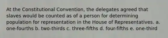 At the Constitutional Convention, the delegates agreed that slaves would be counted as of a person for determining population for representation in the House of Representatives. a. one-fourths b. two-thirds c. three-fifths d. four-fifths e. one-third