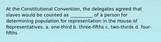 At the Constitutional Convention, the delegates agreed that slaves would be counted as __________ of a person for determining population for representation in the House of Representatives. a. one-third b. three-fifths c. two-thirds d. four-fifths