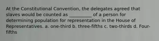 At the Constitutional Convention, the delegates agreed that slaves would be counted as __________ of a person for determining population for representation in the House of Representatives. a. one-third b. three-fifths c. two-thirds d. Four-fifths