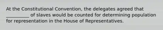 At the Constitutional Convention, the delegates agreed that __________ of slaves would be counted for determining population for representation in the House of Representatives.