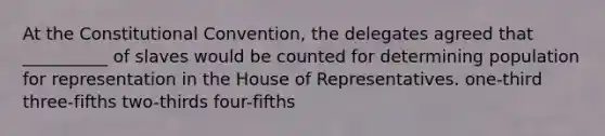 At the Constitutional Convention, the delegates agreed that __________ of slaves would be counted for determining population for representation in the House of Representatives. one-third three-fifths two-thirds four-fifths