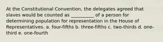 At the Constitutional Convention, the delegates agreed that slaves would be counted as __________ of a person for determining population for representation in the House of Representatives. a. four-fifths b. three-fifths c. two-thirds d. one-third e. one-fourth