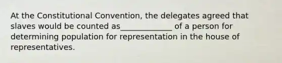 At the Constitutional Convention, the delegates agreed that slaves would be counted as_____________ of a person for determining population for representation in the house of representatives.